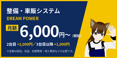 整備・車販システム DREAM POWER 月額6,000円〜（税別） 2台目+2,000円／3台目以降+1,000円 別途、初期費用・導入費用などが必要です